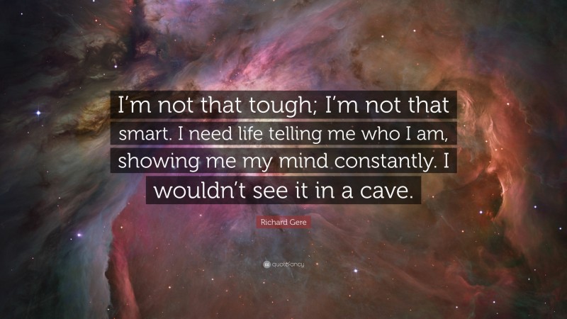 Richard Gere Quote: “I’m not that tough; I’m not that smart. I need life telling me who I am, showing me my mind constantly. I wouldn’t see it in a cave.”