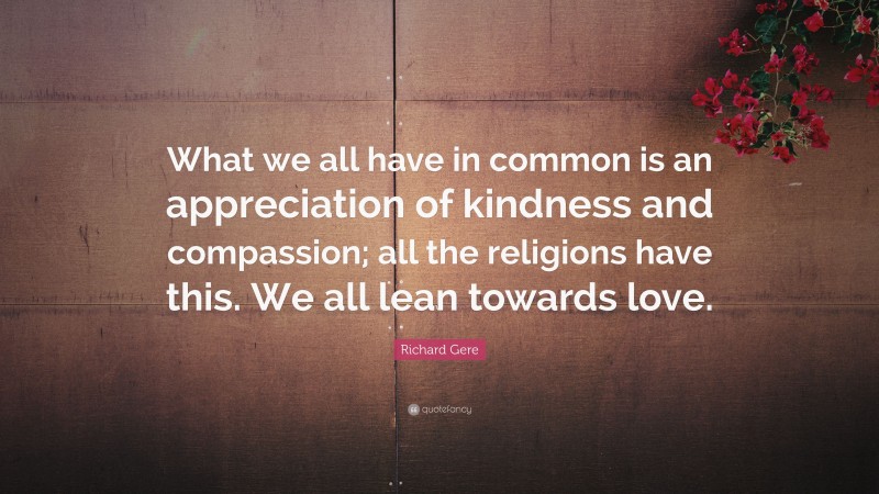 Richard Gere Quote: “What we all have in common is an appreciation of kindness and compassion; all the religions have this. We all lean towards love.”