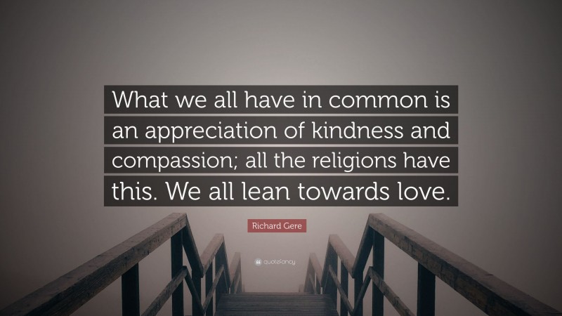 Richard Gere Quote: “What we all have in common is an appreciation of kindness and compassion; all the religions have this. We all lean towards love.”