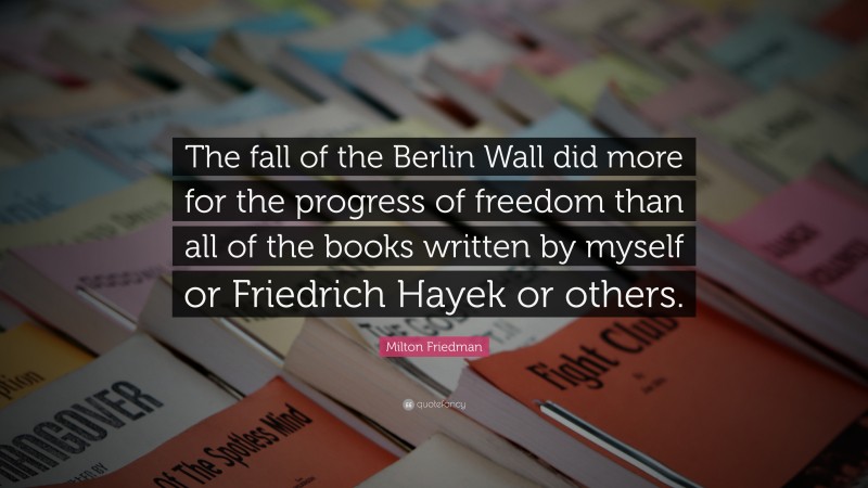 Milton Friedman Quote: “The fall of the Berlin Wall did more for the progress of freedom than all of the books written by myself or Friedrich Hayek or others.”