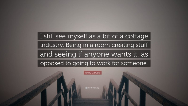 Ricky Gervais Quote: “I still see myself as a bit of a cottage industry. Being in a room creating stuff and seeing if anyone wants it, as opposed to going to work for someone.”