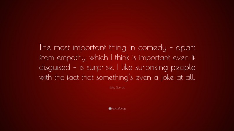 Ricky Gervais Quote: “The most important thing in comedy – apart from empathy, which I think is important even if disguised – is surprise. I like surprising people with the fact that something’s even a joke at all.”