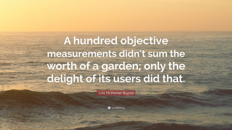 Lois McMaster Bujold Quote: “A hundred objective measurements didn’t sum the worth of a garden; only the delight of its users did that.”