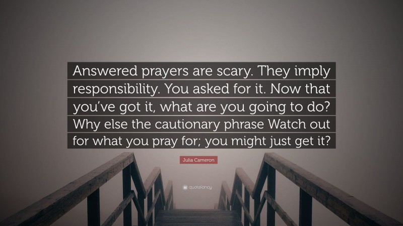 Julia Cameron Quote: “Answered prayers are scary. They imply responsibility. You asked for it. Now that you’ve got it, what are you going to do? Why else the cautionary phrase Watch out for what you pray for; you might just get it?”