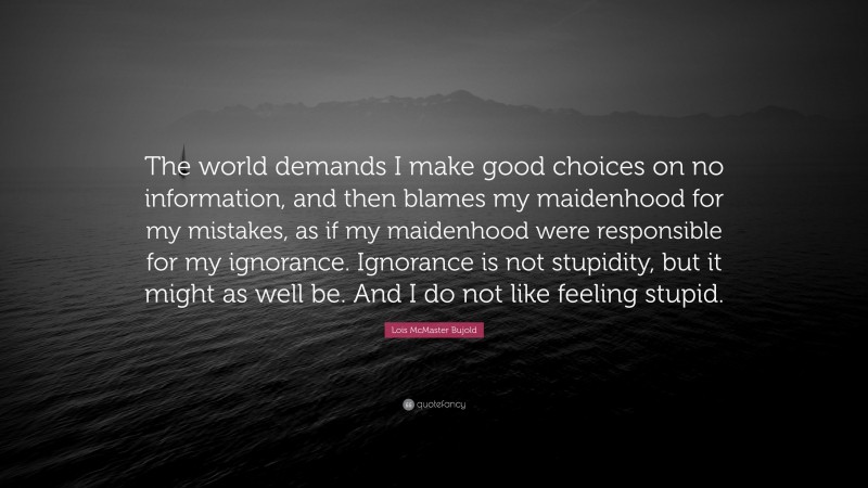 Lois McMaster Bujold Quote: “The world demands I make good choices on no information, and then blames my maidenhood for my mistakes, as if my maidenhood were responsible for my ignorance. Ignorance is not stupidity, but it might as well be. And I do not like feeling stupid.”
