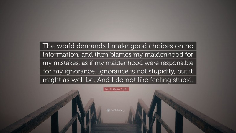 Lois McMaster Bujold Quote: “The world demands I make good choices on no information, and then blames my maidenhood for my mistakes, as if my maidenhood were responsible for my ignorance. Ignorance is not stupidity, but it might as well be. And I do not like feeling stupid.”