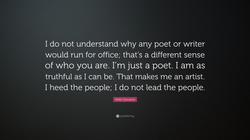 Nikki Giovanni Quote: “I do not understand why any poet or writer would run for office; that’s a different sense of who you are. I’m just a poet. I am as truthful as I can be. That makes me an artist. I heed the people; I do not lead the people.”