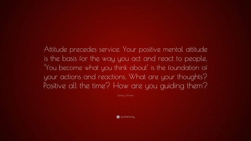 Jeffrey Gitomer Quote: “Attitude precedes service. Your positive mental attitude is the basis for the way you act and react to people. ‘You become what you think about’ is the foundation of your actions and reactions. What are your thoughts? Positive all the time? How are you guiding them?”