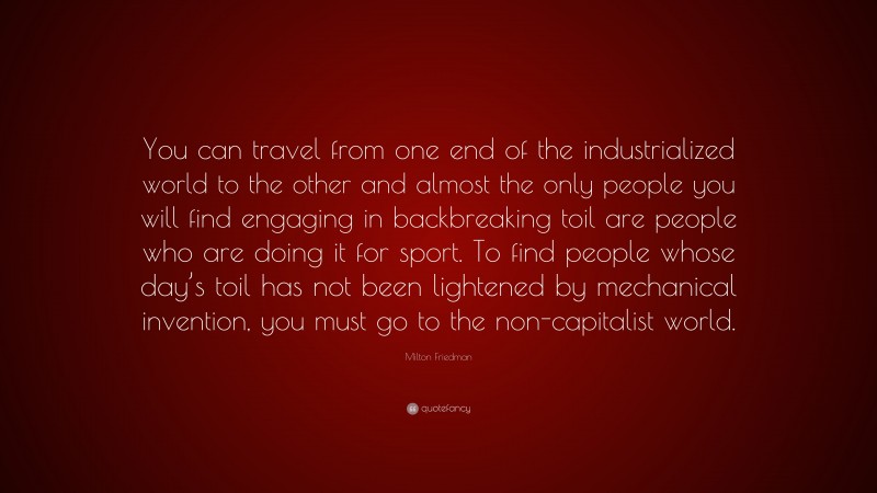 Milton Friedman Quote: “You can travel from one end of the industrialized world to the other and almost the only people you will find engaging in backbreaking toil are people who are doing it for sport. To find people whose day’s toil has not been lightened by mechanical invention, you must go to the non-capitalist world.”