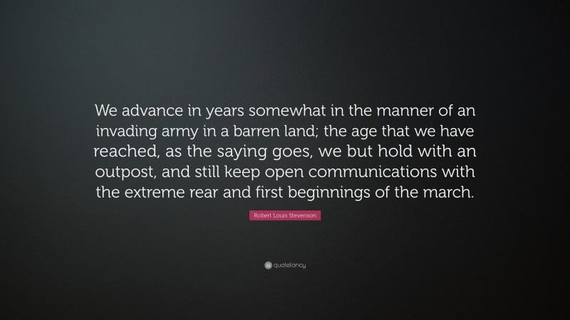 Robert Louis Stevenson Quote: “We advance in years somewhat in the manner of an invading army in a barren land; the age that we have reached, as the saying goes, we but hold with an outpost, and still keep open communications with the extreme rear and first beginnings of the march.”