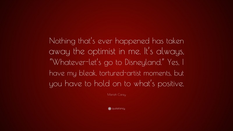 Mariah Carey Quote: “Nothing that’s ever happened has taken away the optimist in me. It’s always, “Whatever-let’s go to Disneyland.” Yes, I have my bleak, tortured-artist moments, but you have to hold on to what’s positive.”