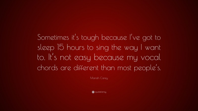 Mariah Carey Quote: “Sometimes it’s tough because I’ve got to sleep 15 hours to sing the way I want to. It’s not easy because my vocal chords are different than most people’s.”