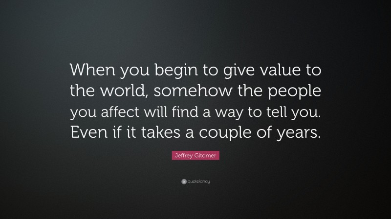 Jeffrey Gitomer Quote: “When you begin to give value to the world, somehow the people you affect will find a way to tell you. Even if it takes a couple of years.”