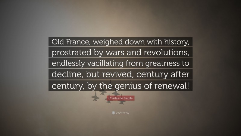 Charles de Gaulle Quote: “Old France, weighed down with history, prostrated by wars and revolutions, endlessly vacillating from greatness to decline, but revived, century after century, by the genius of renewal!”