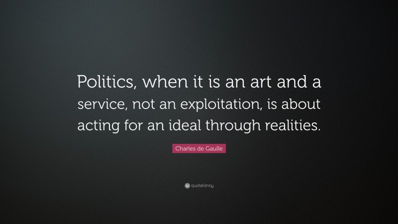 Charles de Gaulle Quote: “Politics, when it is an art and a service, not an exploitation, is about acting for an ideal through realities.”