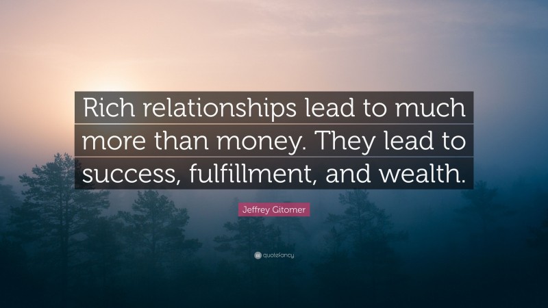 Jeffrey Gitomer Quote: “Rich relationships lead to much more than money. They lead to success, fulfillment, and wealth.”