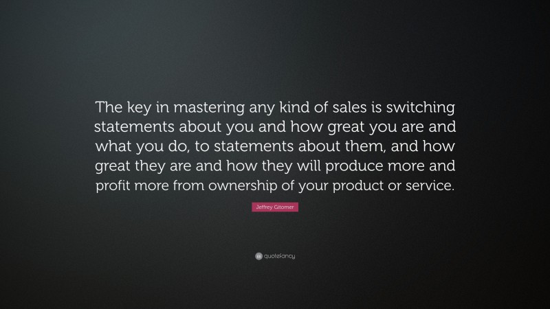 Jeffrey Gitomer Quote: “The key in mastering any kind of sales is switching statements about you and how great you are and what you do, to statements about them, and how great they are and how they will produce more and profit more from ownership of your product or service.”