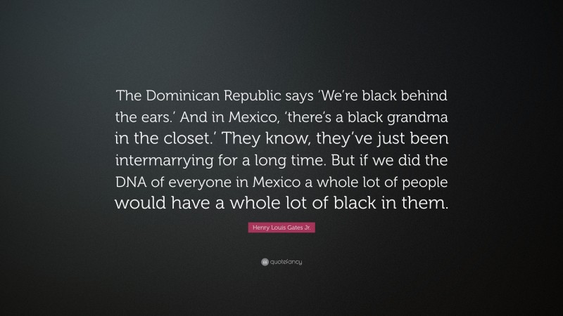 Henry Louis Gates Jr. Quote: “The Dominican Republic says ‘We’re black behind the ears.’ And in Mexico, ‘there’s a black grandma in the closet.’ They know, they’ve just been intermarrying for a long time. But if we did the DNA of everyone in Mexico a whole lot of people would have a whole lot of black in them.”