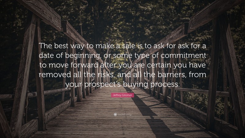 Jeffrey Gitomer Quote: “The best way to make a sale is to ask for ask for a date of beginning, or some type of commitment to move forward after you are certain you have removed all the risks, and all the barriers, from your prospect’s buying process.”