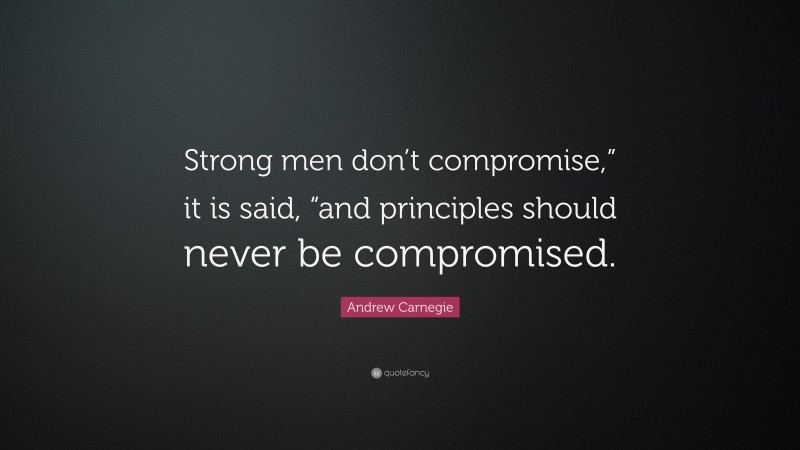 Andrew Carnegie Quote: “Strong men don’t compromise,” it is said, “and principles should never be compromised.”