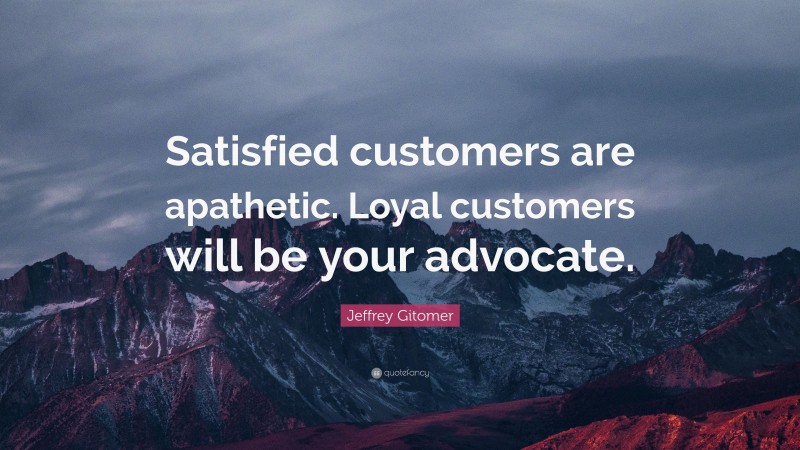 Jeffrey Gitomer Quote: “Satisfied customers are apathetic. Loyal customers will be your advocate.”