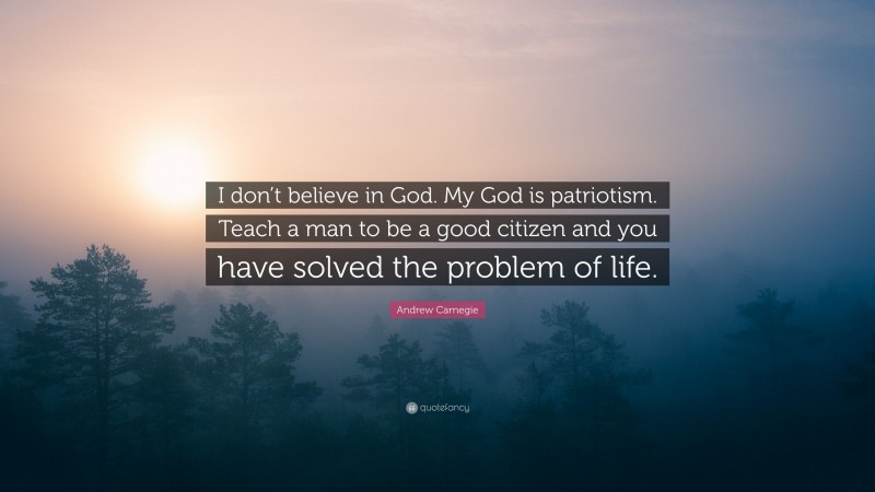 Andrew Carnegie Quote: “I don’t believe in God. My God is patriotism. Teach a man to be a good citizen and you have solved the problem of life.”
