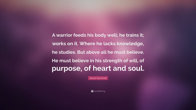 David Gemmell Quote: “A warrior feeds his body well; he trains it; works on it. Where he lacks knowledge, he studies. But above all he must believe. He must believe in his strength of will, of purpose, of heart and soul.”