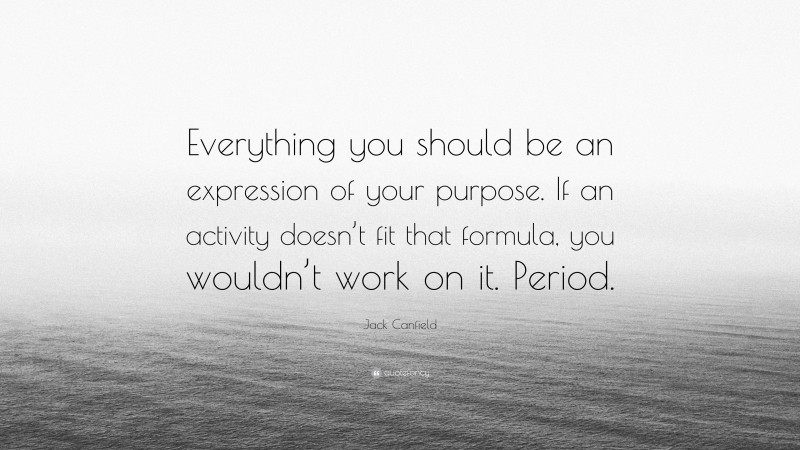 Jack Canfield Quote: “Everything you should be an expression of your purpose. If an activity doesn’t fit that formula, you wouldn’t work on it. Period.”