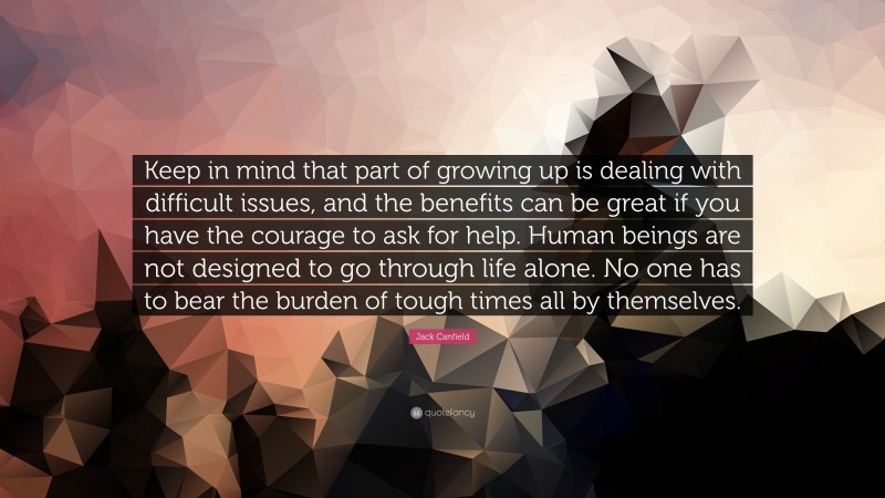 Jack Canfield Quote: “Keep in mind that part of growing up is dealing with difficult issues, and the benefits can be great if you have the courage to ask for help. Human beings are not designed to go through life alone. No one has to bear the burden of tough times all by themselves.”
