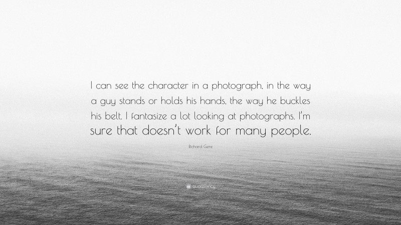 Richard Gere Quote: “I can see the character in a photograph, in the way a guy stands or holds his hands, the way he buckles his belt. I fantasize a lot looking at photographs. I’m sure that doesn’t work for many people.”