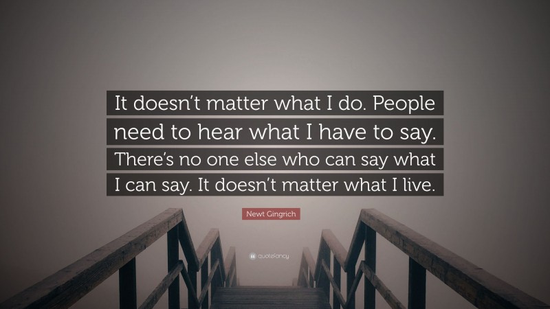 Newt Gingrich Quote: “It doesn’t matter what I do. People need to hear what I have to say. There’s no one else who can say what I can say. It doesn’t matter what I live.”