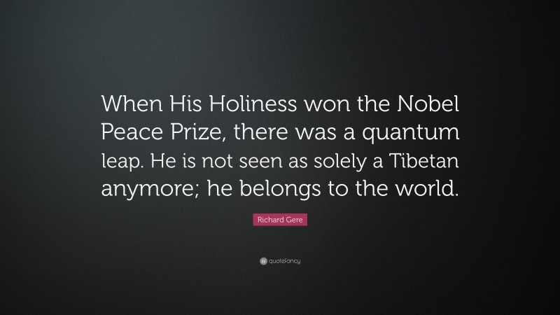 Richard Gere Quote: “When His Holiness won the Nobel Peace Prize, there was a quantum leap. He is not seen as solely a Tibetan anymore; he belongs to the world.”