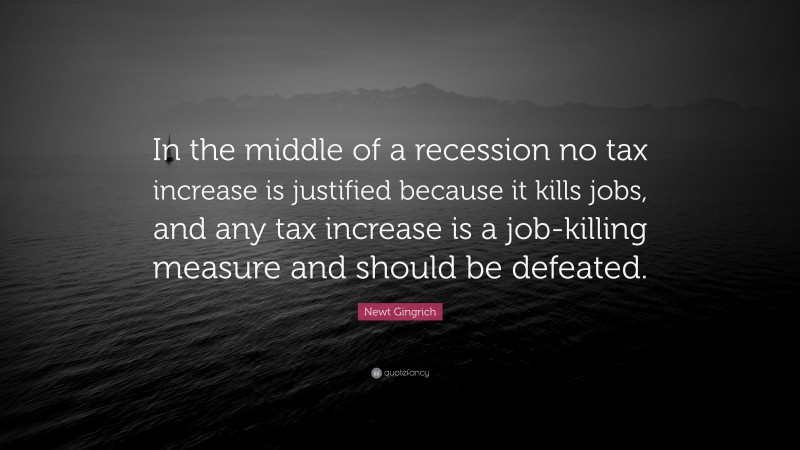 Newt Gingrich Quote: “In the middle of a recession no tax increase is justified because it kills jobs, and any tax increase is a job-killing measure and should be defeated.”