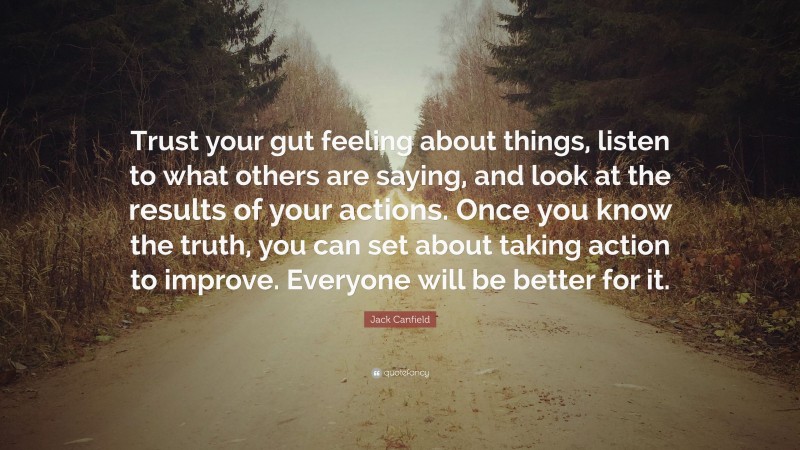 Jack Canfield Quote: “Trust your gut feeling about things, listen to what others are saying, and look at the results of your actions. Once you know the truth, you can set about taking action to improve. Everyone will be better for it.”