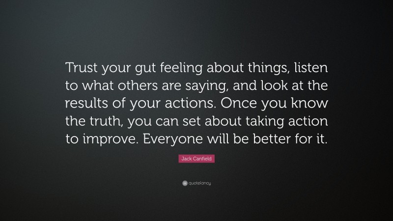 Jack Canfield Quote: “Trust your gut feeling about things, listen to what others are saying, and look at the results of your actions. Once you know the truth, you can set about taking action to improve. Everyone will be better for it.”
