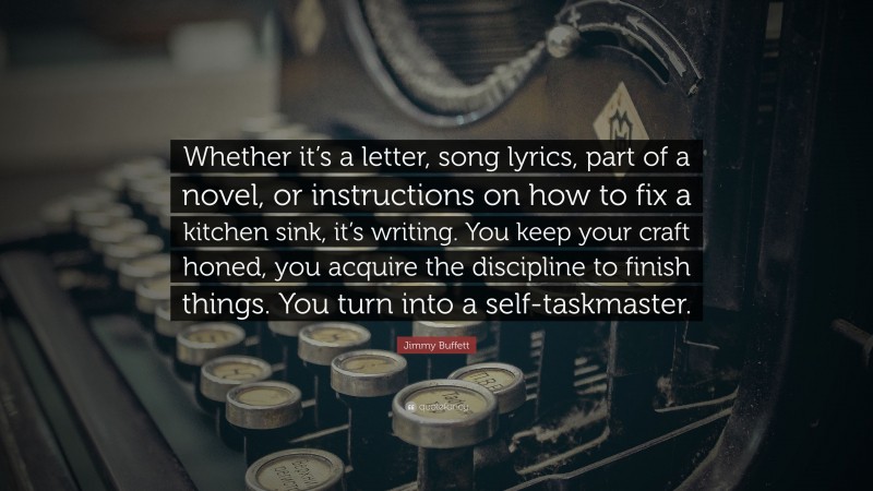 Jimmy Buffett Quote: “Whether it’s a letter, song lyrics, part of a novel, or instructions on how to fix a kitchen sink, it’s writing. You keep your craft honed, you acquire the discipline to finish things. You turn into a self-taskmaster.”