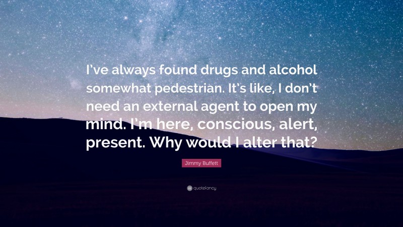 Jimmy Buffett Quote: “I’ve always found drugs and alcohol somewhat pedestrian. It’s like, I don’t need an external agent to open my mind. I’m here, conscious, alert, present. Why would I alter that?”