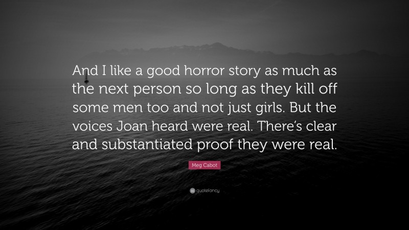 Meg Cabot Quote: “And I like a good horror story as much as the next person so long as they kill off some men too and not just girls. But the voices Joan heard were real. There’s clear and substantiated proof they were real.”