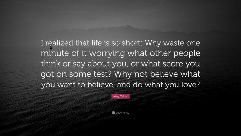 Meg Cabot Quote: “I realized that life is so short: Why waste one minute of it worrying what other people think or say about you, or what score you got on some test? Why not believe what you want to believe, and do what you love?”
