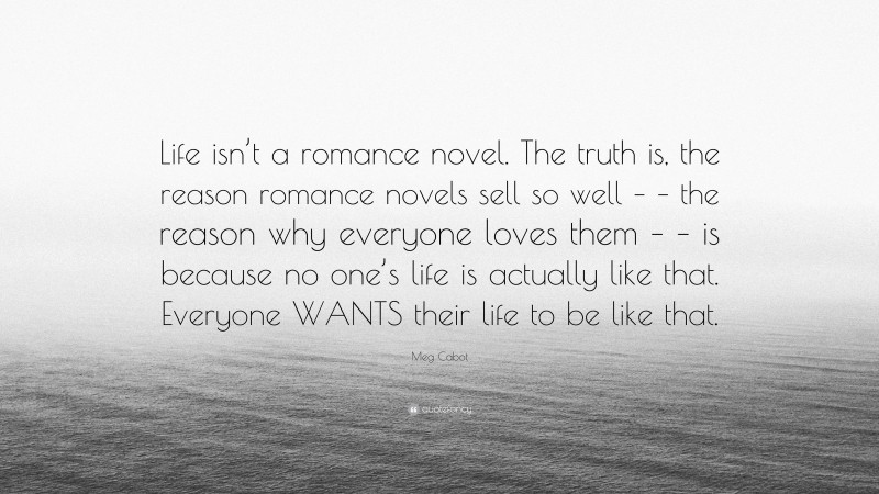 Meg Cabot Quote: “Life isn’t a romance novel. The truth is, the reason romance novels sell so well – – the reason why everyone loves them – – is because no one’s life is actually like that. Everyone WANTS their life to be like that.”