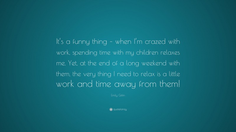 Emily Giffin Quote: “It’s a funny thing – when I’m crazed with work, spending time with my children relaxes me. Yet, at the end of a long weekend with them, the very thing I need to relax is a little work and time away from them!”
