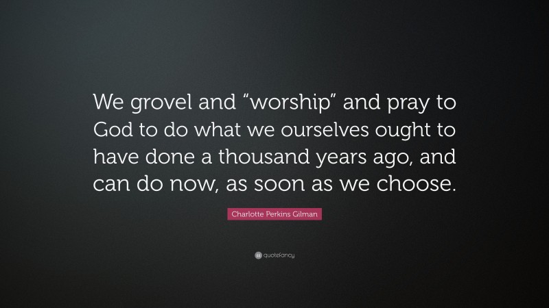 Charlotte Perkins Gilman Quote: “We grovel and “worship” and pray to God to do what we ourselves ought to have done a thousand years ago, and can do now, as soon as we choose.”