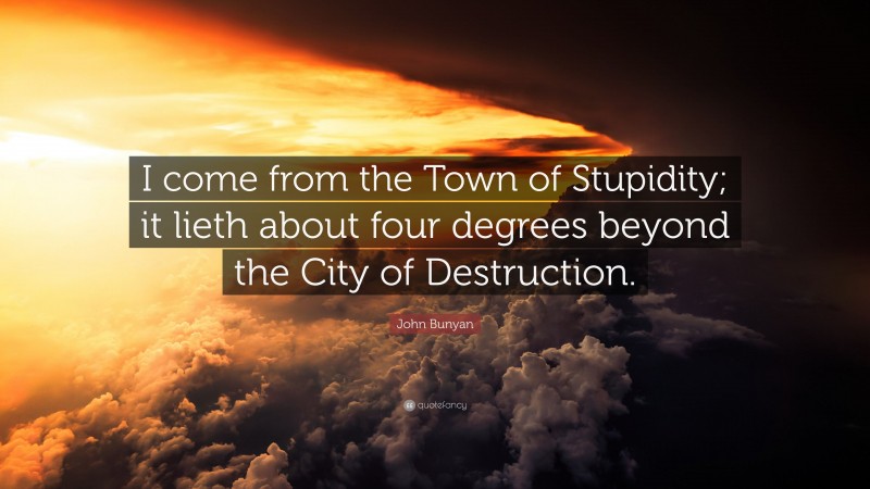 John Bunyan Quote: “I come from the Town of Stupidity; it lieth about four degrees beyond the City of Destruction.”