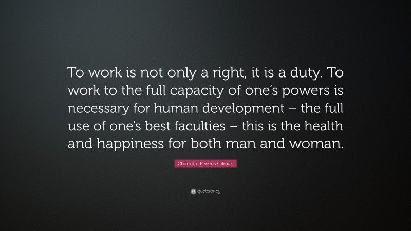 Charlotte Perkins Gilman Quote: “To work is not only a right, it is a duty. To work to the full capacity of one’s powers is necessary for human development – the full use of one’s best faculties – this is the health and happiness for both man and woman.”