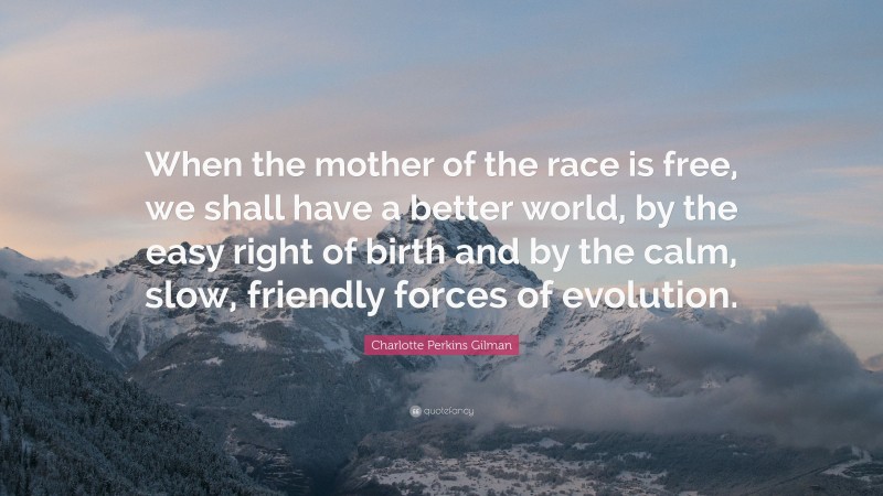 Charlotte Perkins Gilman Quote: “When the mother of the race is free, we shall have a better world, by the easy right of birth and by the calm, slow, friendly forces of evolution.”