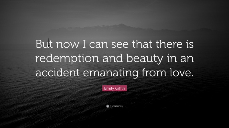 Emily Giffin Quote: “But now I can see that there is redemption and beauty in an accident emanating from love.”