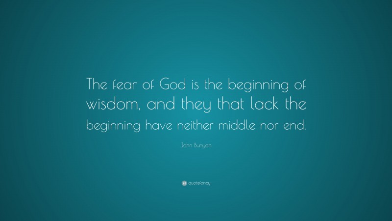 John Bunyan Quote: “The fear of God is the beginning of wisdom, and they that lack the beginning have neither middle nor end.”