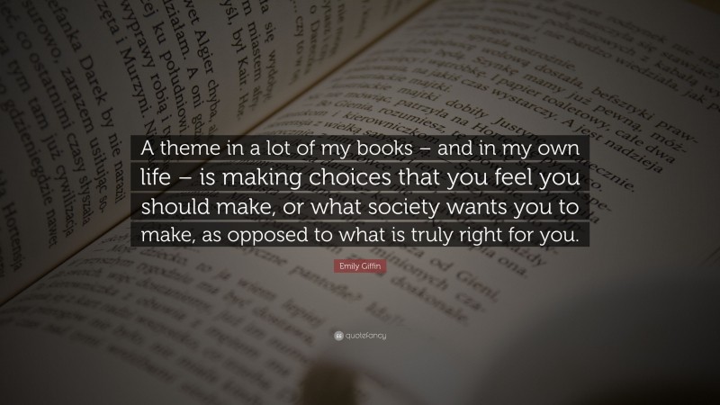 Emily Giffin Quote: “A theme in a lot of my books – and in my own life – is making choices that you feel you should make, or what society wants you to make, as opposed to what is truly right for you.”