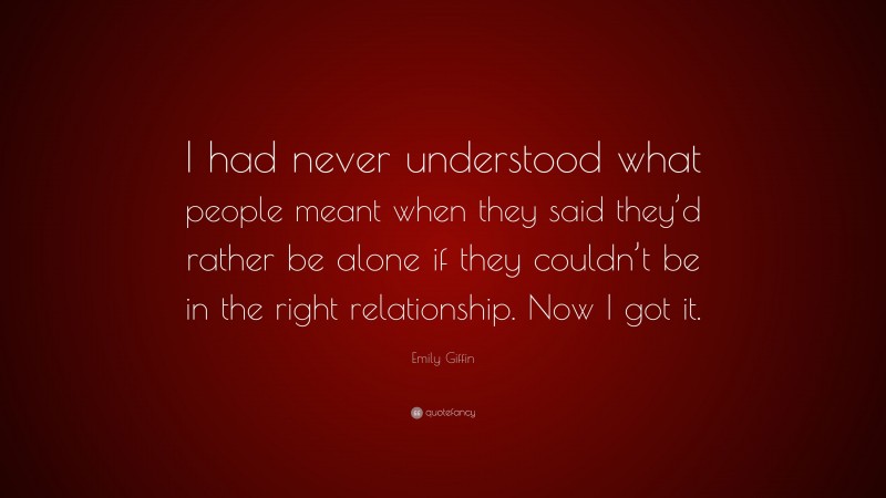 Emily Giffin Quote: “I had never understood what people meant when they said they’d rather be alone if they couldn’t be in the right relationship. Now I got it.”