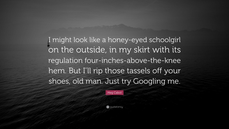 Meg Cabot Quote: “I might look like a honey-eyed schoolgirl on the outside, in my skirt with its regulation four-inches-above-the-knee hem. But I’ll rip those tassels off your shoes, old man. Just try Googling me.”